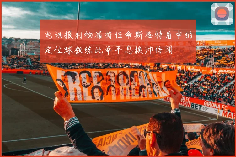 电讯报利物浦将任命斯洛特看中的定位球教练此举平息换帅传闻